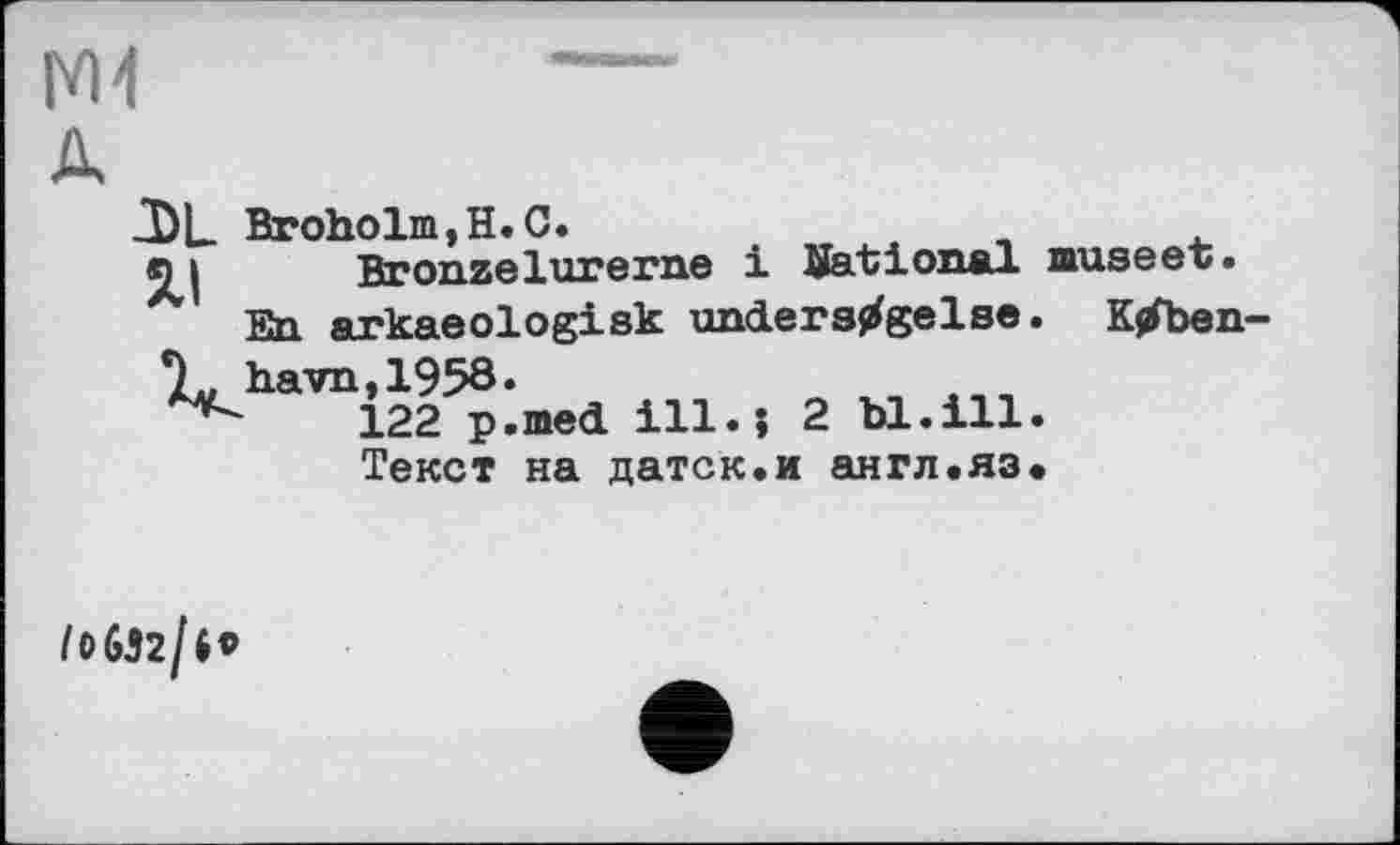 ﻿М4
J)L XI
Broholm,H.O.
Bronze lucerne і National museet.
En arkaeologisk unders^gelse. Ktfben-7^ havn,1958.	,,,
122 p.med ill.; 2 bl.ill. Текст на датск.и англ.яз.
